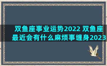 双鱼座事业运势2022 双鱼座最近会有什么麻烦事缠身2023年